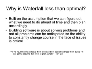 Why is Waterfall less than optimal? Built on the assumption that we can figure out what we need to do ahead of time and then plan accordingly  Building software is about solving problems and not all problems can be anticipated so the ability to constantly change course in the face of issues is critical “ No no no, I'm going to leave them alone and not actually witness them dying, I'm just gonna assume it all went to plan. What? “ – Dr. Evil 