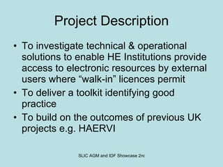 Project Description To investigate technical & operational solutions to enable HE Institutions provide  access to electronic resources by external users where “walk-in” licences permit To deliver a toolkit identifying good practice To build on the outcomes of previous UK projects e.g. HAERVI 