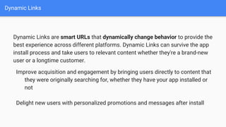 Dynamic Links
Dynamic Links are smart URLs that dynamically change behavior to provide the
best experience across different platforms. Dynamic Links can survive the app
install process and take users to relevant content whether they're a brand-new
user or a longtime customer.
Improve acquisition and engagement by bringing users directly to content that
they were originally searching for, whether they have your app installed or
not
Delight new users with personalized promotions and messages after install
 