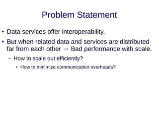 Problem Statement
● Data services offer interoperability.
● But when related data and services are distributed
far from each other → Bad performance with scale.
– How to scale out efficiently?
● How to minimize communication overheads?
 