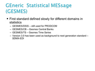 First standard defined slowly for different domains in statistics GESMES/DSIS – still used for PRODCOM GESMES/CB – Gesmes Central Banks GESMES/TS – Gesmes Time Series Version 3.0 has been used as background to next generation standard – SDMX-EDI 