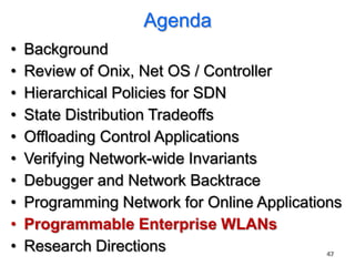 Agenda
•   Background
•   Review of Onix, Net OS / Controller
•   Hierarchical Policies for SDN
•   State Distribution Tradeoffs
•   Offloading Control Applications
•   Verifying Network-wide Invariants
•   Debugger and Network Backtrace
•   Programming Network for Online Applications
•   Programmable Enterprise WLANs
•   Research Directions                      47
 