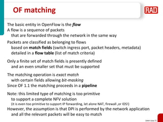 SDNFV Slide 81
OF matching
The basic entity in OpenFlow is the flow
A flow is a sequence of packets
that are forwarded through the network in the same way
Packets are classified as belonging to flows
based on match fields (switch ingress port, packet headers, metadata)
detailed in a flow table (list of match criteria)
Only a finite set of match fields is presently defined
and an even smaller set that must be supported
The matching operation is exact match
with certain fields allowing bit-masking
Since OF 1.1 the matching proceeds in a pipeline
Note: this limited type of matching is too primitive
to support a complete NFV solution
(it is even too primitive to support IP forwarding, let alone NAT, firewall ,or IDS!)
However, the assumption is that DPI is performed by the network application
and all the relevant packets will be easy to match
 