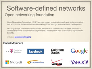 Software-defined networks
Open networking foundation
Open Networking Foundation (ONF) is a user-driven organization dedicated to the promotion
and adoption of Software-Defined Networking (SDN) through open standards development.
Working groups continue to analyze SDN requirements, evolve the OpenFlow Standard to
address the needs of commercial deployments, and research new standards to expand SDN
benefits.
website: opennetworking.org
 