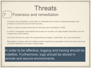 Forensics and remediation would allow to understand the cause of a detected problem and
proceed to a fast and secure mode recovery.
There is a lack of trusted resources for forensics and remediation in SDN.
In order to investigate and establish facts about an incident, we need reliable information from all
components of the network
This data will only be useful if its trustworthiness (integrity, authenticity, etc.) can be assured.
Remediation requires safe and reliable system snapshots to guarantee a fast and correct recovery
of network elements to a known working state.
Threats
Forensics and remediation7
In order to be effective, logging and tracing should be
indelible. Furthermore, logs should be stored in
remote and secure environments.
 
