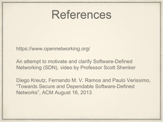 References
https://www.opennetworking.org/
An attempt to motivate and clarify Software-Defined
Networking (SDN), video by Professor Scott Shenker
Diego Kreutz, Fernando M. V. Ramos and Paulo Verissimo,
“Towards Secure and Dependable Software-Defined
Networks”, ACM August 16, 2013
 