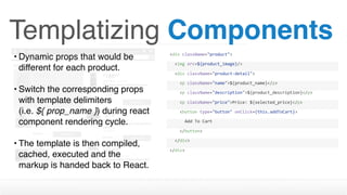 Templatizing Components
• Dynamic props that would be
different for each product. 
• Switch the corresponding props
with template delimiters  
(i.e. ${ prop_name }) during react
component rendering cycle.
• The template is then compiled,
cached, executed and the
markup is handed back to React.
<div	className="product">
		<img	src=${product_image}/>
		<div	className="product-detail">
				<p	className="name">${product_name}</p>
				<p	className="description">${product_description}</p>
				<p	className="price">Price:	${selected_price}</p>
				<button	type="button"	onClick={this.addToCart}>
						Add	To	Cart
				</button>								
		</div>
</div>
 