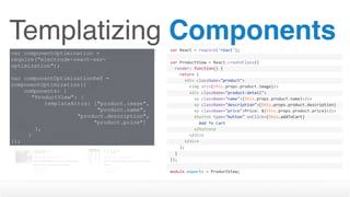 Templatizing Componentsvar	React	=	require('react');
var	ProductView	=	React.createClass({
		render:	function()	{
				return	(
						<div	className="product">
								<img	src={this.props.product.image}/>
								<div	className="product-detail">
										<p	className="name">{this.props.product.name}</p>
										<p	className="description">{this.props.product.description}
</p>										<p	className="price">Price:	${this.props.product.price}</p>
										<button	type="button"	onClick={this.addToCart}	
disabled={this.props.inventory	>	0	?	''	:	'disabled'}>												Add	To	Cart
										</button>								
								</div>
						</div>
				);
		}
});
module.exports	=	ProductView;
var componentOptimization =
require("electrode-react-ssr-
optimization");
var componentOptimizationRef =
componentOptimization({
components: {
"ProductView": {
templateAttrs: ["product.image", 
"product.name",  
"product.description",  
"product.price"]
},
}
});
 
