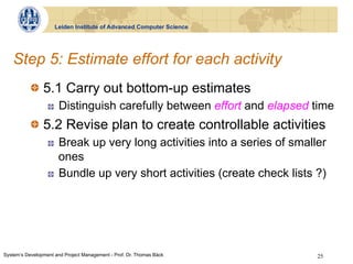 Leiden Institute of Advanced Computer Science




   Step 5: Estimate effort for each activity
           !   5.1 Carry out bottom-up estimates
                  !    Distinguish carefully between effort and elapsed time
           !   5.2 Revise plan to create controllable activities
                  !    Break up very long activities into a series of smaller
                       ones
                  !    Bundle up very short activities (create check lists ?)




System‘s Development and Project Management - Prof. Dr. Thomas Bäck        25
 