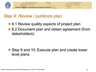 Leiden Institute of Advanced Computer Science




   Step 8: Review / publicize plan
           !   8.1 Review quality aspects of project plan
           !   8.2 Document plan and obtain agreement (from
               stakeholders)



           !   Step 9 and 10: Execute plan and create lower
               level plans


System‘s Development and Project Management - Prof. Dr. Thomas Bäck   29
 