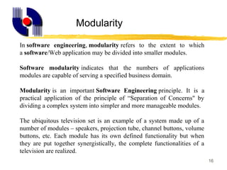 16
In software engineering, modularity refers to the extent to which
a software/Web application may be divided into smaller modules.
Software modularity indicates that the numbers of applications
modules are capable of serving a specified business domain.
Modularity is an important Software Engineering principle. It is a
practical application of the principle of “Separation of Concerns" by
dividing a complex system into simpler and more manageable modules.
The ubiquitous television set is an example of a system made up of a
number of modules – speakers, projection tube, channel buttons, volume
buttons, etc. Each module has its own defined functionality but when
they are put together synergistically, the complete functionalities of a
television are realized.
Modularity
 