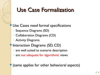 Use Case FormalizationUse Case Formalization
Use Cases need formal specifications
◦ Sequence Diagrams (SD)
◦ Collaboration Diagrams (CD)
◦ Activity Diagrams
Interaction Diagrams (SD, CD)
◦ are well suited to scenario description
◦ are not adequate for algorithmic views
(same applies for other behavioral aspects)

 