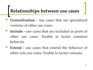 19
Relationships between use cases
 Generalization - use cases that are specialized
versions of other use cases.
 Include - use cases that are included as parts of
other use cases. Enable to factor common
behavior.
 Extend - use cases that extend the behavior of
other core use cases. Enable to factor variants.
 