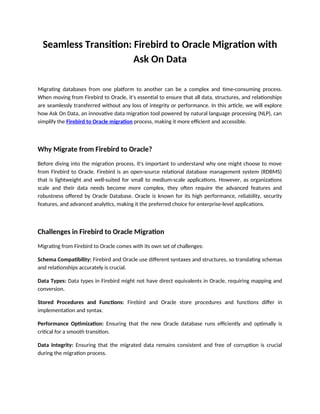 Seamless Transition: Firebird to Oracle Migration with
Ask On Data
Migrating databases from one platform to another can be a complex and time-consuming process.
When moving from Firebird to Oracle, it's essential to ensure that all data, structures, and relationships
are seamlessly transferred without any loss of integrity or performance. In this article, we will explore
how Ask On Data, an innovative data migration tool powered by natural language processing (NLP), can
simplify the Firebird to Oracle migration process, making it more efficient and accessible.
Why Migrate from Firebird to Oracle?
Before diving into the migration process, it's important to understand why one might choose to move
from Firebird to Oracle. Firebird is an open-source relational database management system (RDBMS)
that is lightweight and well-suited for small to medium-scale applications. However, as organizations
scale and their data needs become more complex, they often require the advanced features and
robustness offered by Oracle Database. Oracle is known for its high performance, reliability, security
features, and advanced analytics, making it the preferred choice for enterprise-level applications.
Challenges in Firebird to Oracle Migration
Migrating from Firebird to Oracle comes with its own set of challenges:
Schema Compatibility: Firebird and Oracle use different syntaxes and structures, so translating schemas
and relationships accurately is crucial.
Data Types: Data types in Firebird might not have direct equivalents in Oracle, requiring mapping and
conversion.
Stored Procedures and Functions: Firebird and Oracle store procedures and functions differ in
implementation and syntax.
Performance Optimization: Ensuring that the new Oracle database runs efficiently and optimally is
critical for a smooth transition.
Data Integrity: Ensuring that the migrated data remains consistent and free of corruption is crucial
during the migration process.
 