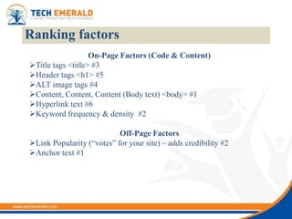 Ranking factors
                   On-Page Factors (Code & Content)
Title tags <title> #3
Header tags <h1> #5
ALT image tags #4
Content, Content, Content (Body text) <body> #1
Hyperlink text #6
Keyword frequency & density #2

                           Off-Page Factors
Link Popularity (“votes” for your site) – adds credibility #2
Anchor text #1
 