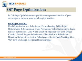 Off-Page Optimization:
In Off-Page Optimization the specific action you take outside of your
web-pages to increase your search engine position.

Off Page Checklist:
Knol Optimization and Submission, Forum Posting, White Paper
Optimization & Submission, Event Promotion, Video Submissions, Press
Release Submission, Link Wheel Creation, Press Release Link Wheel
Creation, Search Engine Submissions, Classified/Add Submission,
Directory Submissions, Article Submissions, Social Book Marking, One
Way Link Exchange, Reciprocal link Exchange
 