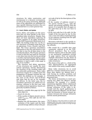 334
structures for index construction and
maintenance in a dynamic environment,
as well as for query processing. Although
some of the algorithms are published using a speciﬁc indexing structure, they are
presented here in a more general way.
3.1. Insert, Delete, and Update

Insert, delete, and update are the operations that are most speciﬁc to the corresponding index structures. Despite that,
there are basic algorithms capturing all
actions common to all index structures.
In the GiST framework [Hellerstein et al.
1995], the buildup of the tree via the insert operation is handled using three basic operations: Union, Penalty, and PickSplit. The Union operation consolidates
information in the tree and returns a new
key that is true for all data items in the
considered subtree. The Penalty operation
is used to ﬁnd the best path for inserting
a new data item into the tree by providing
a number representing how bad an insertion into that path would be. The PickSplit
operation is used to split a data page in
case of an overﬂow.
The insertion and delete operations
of tree structures are usually the most
critical operations, heavily determining
the structure of the resulting index and
the achievable performance. Some index
structures require for a simple insert the
propagation of changes towards the root
or down the children as, for example, in
the cases of the R-tree and kd-B-tree
and some that do not as, for example,
the hB-tree. In the latter case, the insert/delete operations are called local operations, whereas in the ﬁrst case, they
are called nonlocal operations. Inserts are
generally handled as follows.
—Search a suitable data page dp for the
data object do.
—Insert do into dp.
—If the number of objects stored in dp exceeds Cmax,data , then split dp into two
data pages.
—Replace the old description (the representation of the region and the background storage address) of dp in the parACM Computing Surveys, Vol. 33, No. 3, September 2001.

C. B¨ hm et al.
o
ent node of dp by the descriptions of the
new pages.
—If the number of subtrees stored in
the parent exceeds Cmax,dir , split the
parent and proceed similarly with the
parent. It is possible that all pages on
the path from dp to the root have to
be split.
—If the root node has to be split, let the
height of the tree grow by one. In this
case, a new root node is created pointing
to two subtrees resulting from the split
of the original root.
Heuristics individual to the speciﬁc indexing structure are applied for the following subtasks.
—The search for a suitable data page
(commonly referred to as the PickBranch procedure): Due to overlap
between regions and as the data space
is not necessarily completely covered
by page regions, there are generally
multiple alternatives for the choice of
a data page in most multidimensional
index structures.
—The choice of the split (i.e., which of the
data objects/subtrees are aggregated
into which of the newly created nodes).
Some index structures try to avoid
splits by a concept named forced reinsert.
Some data objects are deleted from a
node having an overﬂow condition and
reinserted into the index. The details are
presented later.
The choice of heuristics in insert processing may affect the effective storage
utilization. For example, if a volumeminimizing algorithm allows unbalanced
splitting in a 30:70 proportion, then the
storage utilization of the index is decreased and the search performance is
usually negatively affected.5 On the other
hand, the presence of forced reinsert operations increases the storage utilization
and the search performance.
5

For the hB-tree, it has been shown in Lomet and
Salzberg [1990] that under certain assumptions even
a 33:67 splitting proportion yields an average storage
utilization of 64%.

 