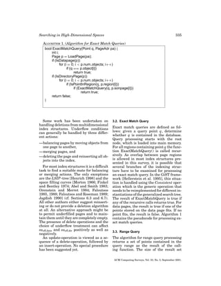 Searching in High-Dimensional Spaces

335

ALGORITHM 1. (Algorithm for Exact Match Queries)
bool ExactMatchQuery(Point q, PageAdr pa) {
int i;
Page p = LoadPage(pa);
if (IsDatapage(p))
for (i = 0; i < p.num objects; i++)
if (q == p.object[i])
return true;
if (IsDirectoryPage(p))
for (i = 0; i < p.num objects; i++)
if (IsPointInRegion(q, p.region[i]))
if (ExactMatchQuery(q, p.sonpage[i]))
return true;
return false;
}

Some work has been undertaken on
handling deletions from multidimensional
index structures. Underﬂow conditions
can generally be handled by three different actions:
—balancing pages by moving objects from
one page to another,
—merging pages, and
—deleting the page and reinserting all objects into the index.
For most index structures it is a difﬁcult
task to ﬁnd a suitable mate for balancing
or merging actions. The only exceptions
are the LSDh -tree [Henrich 1998] and the
space ﬁlling curves [Morton 1966; Finkel
and Bentley 1974; Abel and Smith 1983;
Orenstein and Merret 1984; Faloutsos
1985, 1988; Faloutsos and Roseman 1989;
Jagdish 1990] (cf. Sections 6.3 and 6.7).
All other authors either suggest reinserting or do not provide a deletion algorithm
at all. An alternative approach might be
to permit underﬁlled pages and to maintain them until they are completely empty.
The presence of delete operations and the
choice of underﬂow treatment can affect
sueff,data and sueff,dir positively as well as
negatively.
An update-operation is viewed as a sequence of a delete-operation, followed by
an insert-operation. No special procedure
has been suggested yet.

3.2. Exact Match Query

Exact match queries are deﬁned as follows: given a query point q, determine
whether q is contained in the database.
Query processing starts with the root
node, which is loaded into main memory.
For all regions containing point q the function ExactMatchQuery() is called recursively. As overlap between page regions
is allowed in most index structures presented in this survey, it is possible that
several branches of the indexing structure have to be examined for processing
an exact match query. In the GiST framework [Hellerstein et al. 1995], this situation is handled using the Consistent operation which is the generic operation that
needs to be reimplemented for different instantiations of the generalized search tree.
The result of ExactMatchQuery is true if
any of the recursive calls returns true. For
data pages, the result is true if one of the
points stored on the data page ﬁts. If no
point ﬁts, the result is false. Algorithm 1
contains the pseudocode for processing exact match queries.
3.3. Range Query

The algorithm for range query processing
returns a set of points contained in the
query range as the result of the calling function. The size of the result set
ACM Computing Surveys, Vol. 33, No. 3, September 2001.

 