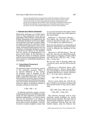 Searching in High-Dimensional Spaces

323

improve the performance in querying large multimedia databases. Based on recent
tutorials [Berchtold and Keim 1998], in this survey we provide an overview of the
current state of the art in querying multimedia databases, describing the index
structures and algorithms for an efﬁcient query processing in high-dimensional spaces.
We identify the problems of processing queries in high-dimensional space, and we
provide an overview of the proposed approaches to overcome these problems.

1. INDEXING MULTIMEDIA DATABASES

Multimedia databases are of high importance in many application areas such as
geography, CAD, medicine, and molecular
biology. Depending on the application, the
multimedia databases need to have different properties and need to support different types of queries. In contrast to traditional database applications, where point,
range, and partial match queries are very
important, multimedia databases require
a search for all objects in the database
that are similar (or complementary) to a
given search object. In the following, we
describe the notion of similarity queries
and the feature-based approach to process
those queries in multimedia databases in
more detail.
1.1. Feature-Based Processing of
Similarity Queries

An important aspect of similarity queries
is the similarity measure. There is
no general deﬁnition of the similarity measure since it depends on the
needs of the application and is therefore
highly application-dependent. Any similarity measure, however, takes two objects
as input parameters and determines a positive real number, denoting the similarity
of the two objects. A similarity measure is
therefore a function of the form
δ: Obj × Obj →

+
0.

In deﬁning similarity queries, we have
to distinguish between two different tasks,
which are both important in multimedia
database applications: ε-similarity means
that we are interested in all objects of
which the similarity to a given search object is below a given threshold ε, and NNsimilarity (nearest neighbor) means that

we are only interested in the objects which
are the most similar ones with respect to
the search object.
Deﬁnition 1. (ε-Similarity, Identity).
Two objects obj1 and obj2 are called εsimilar if and only if δ(obj2 , obj1 ) < ε. (For
ε = 0, the objects are called identical.)
Note that this deﬁnition is independent of
database applications and just describes
a way to measure the similarity of two
objects.
Deﬁnition 2. (NN-Similarity). Two objects obj1 and obj2 are called NN-similar
with respect to a database of objects DB if
and only if ∀obj ∈ DB, obj = obj1 : δ(obj2 ,
obj1 ) ≤ δ(obj2 , obj).
We are now able to formally deﬁne the
ε-similarity query and the NN-similarity
query.
Deﬁnition 3. (ε-Similarity Query, NNSimilarity Query). Given a query object
objs , ﬁnd all objects obj from the database
of objects DB that are ε-similar (identical
for ε = 0) to objs ; that is, determine
{obj ∈ DB | δ(objs , obj) < ε}.
Given a query object objs , ﬁnd the object(s) obj from the database of objects DB
that are NN-similar to objs ; that is, determine
{obj ∈ DB | ∀obj ∈ DB, obj = obj :
δ(objs , obj) ≤ δ(objs , obj)}.
The solutions currently used to solve
similarity search problems are mostly
feature-based solutions. The basic idea of
feature-based similarity search is to extract important features from the multimedia objects, map the features into
ACM Computing Surveys, Vol. 33, No. 3, September 2001.

 