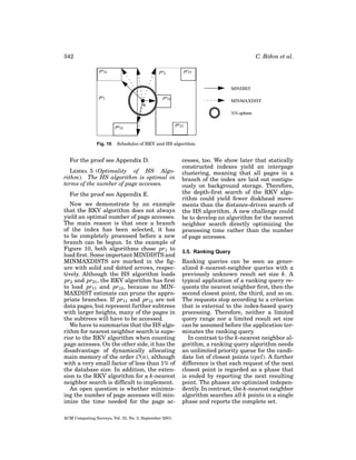 342

C. B¨ hm et al.
o

Fig. 10. Schedules of RKV and HS algorithm.

For the proof see Appendix D.
LEMMA 5 (Optimality of HS Algorithm). The HS algorithm is optimal in
terms of the number of page accesses.
For the proof see Appendix E.
Now we demonstrate by an example
that the RKV algorithm does not always
yield an optimal number of page accesses.
The main reason is that once a branch
of the index has been selected, it has
to be completely processed before a new
branch can be begun. In the example of
Figure 10, both algorithms chose pr1 to
load ﬁrst. Some important MINDISTS and
MINMAXDISTS are marked in the ﬁgure with solid and dotted arrows, respectively. Although the HS algorithm loads
pr2 and pr21 , the RKV algorithm has ﬁrst
to load pr11 and pr12 , because no MINMAXDIST estimate can prune the appropriate branches. If pr11 and pr12 are not
data pages, but represent further subtrees
with larger heights, many of the pages in
the subtrees will have to be accessed.
We have to summarize that the HS algorithm for nearest neighbor search is superior to the RKV algorithm when counting
page accesses. On the other side, it has the
disadvantage of dynamically allocating
main memory of the order O(n), although
with a very small factor of less than 1% of
the database size. In addition, the extension to the RKV algorithm for a k-nearest
neighbor search is difﬁcult to implement.
An open question is whether minimizing the number of page accesses will minimize the time needed for the page acACM Computing Surveys, Vol. 33, No. 3, September 2001.

cesses, too. We show later that statically
constructed indexes yield an interpage
clustering, meaning that all pages in a
branch of the index are laid out contiguously on background storage. Therefore,
the depth-ﬁrst search of the RKV algorithm could yield fewer diskhead movements than the distance-driven search of
the HS algorithm. A new challenge could
be to develop an algorithm for the nearest
neighbor search directly optimizing the
processing time rather than the number
of page accesses.
3.5. Ranking Query

Ranking queries can be seen as generalized k-nearest-neighbor queries with a
previously unknown result set size k. A
typical application of a ranking query requests the nearest neighbor ﬁrst, then the
second closest point, the third, and so on.
The requests stop according to a criterion
that is external to the index-based query
processing. Therefore, neither a limited
query range nor a limited result set size
can be assumed before the application terminates the ranking query.
In contrast to the k-nearest neighbor algorithm, a ranking query algorithm needs
an unlimited priority queue for the candidate list of closest points (cpcl). A further
difference is that each request of the next
closest point is regarded as a phase that
is ended by reporting the next resulting
point. The phases are optimized independently. In contrast, the k-nearest neighbor
algorithm searches all k points in a single
phase and reports the complete set.

 