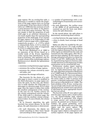 350
page regions. For an overlap-free split, a
dimension is needed in which the projections of the page regions have no overlap
at some point. It has been shown in Berchtold et al. [1996] that the existence of such
a point becomes less likely as the dimension of the data space increases. The reason simply is that the projection of each
child page to an arbitrary dimension is
not much smaller than the corresponding
projection of the child page. If we assume
all page regions to be hypercubes of side
length A (parent page) and a (child page),
respectively, we get a = A· d 1/Ceff , which
is substantially below A if d is small but
actually in the same order of magnitude
as A if d is sufﬁciently high.
The R -tree [Beckmann et al. 1990] is
an extension of the R-tree based on a
careful study of the R-tree algorithms
under various data distributions. In contrast to Guttman, who optimizes only for
a small volume of the created page regions,
Beckmann et al. identify the optimization
objectives:
—minimize overlap between page regions,
—minimize the surface of page regions,
—minimize the volume covered by internal nodes, and
—maximize the storage utilization.
The heuristic for the choice of a suitable page to insert a point is modiﬁed in
the third alternative: no page region contains the point. In this case, the distinction is made whether the child page is a
data page or a directory page. If it is a data
page, then the region is taken that yields
the smallest enlargement of the overlap.
In the case of a tie, further criteria are
the volume enlargement and the volume.
If the child node is a directory page, the
region with the smallest volume enlargement is taken. In case of doubt, the volume
decides.
As in Greene’s algorithm, the split
heuristic has certain phases. In the ﬁrst
phase, the split dimension is determined:
—for each dimension, the objects are
sorted according to their lower bound
and according to their upper bound;
ACM Computing Surveys, Vol. 33, No. 3, September 2001.

C. B¨ hm et al.
o
—a number of partitionings with a controlled degree of asymmetry are encountered; and
—for each dimension, the surface areas
of the MBRs of all partitionings are
summed up and the least sum determines the split dimension.
In the second phase, the split plane is
determined, minimizing these criteria:
—overlap between the page regions, and
—when in doubt, least coverage of dead
space.
Splits can often be avoided by the concept of forced reinsert. If a node overﬂow
occurs, a deﬁned percentage of the objects
with the highest distances from the center
of the region are deleted from the node and
inserted into the index again, after the region has been adapted. By this means, the
storage utilization will grow to a factor between 71 and 76%. Additionally, the quality of partitioning improves because unfavorable decisions in the beginning of index
construction can be corrected this way.
Performance studies report improvements between 10 and 75% over the Rtree. In higher-dimensional data spaces;
the split algorithm proposed in Beckmann
et al. [1990] leads to a deteriorated directory. Therefore, the R -tree is not adequate
for these data spaces; rather it has to load
the entire index in order to process most
queries. A detailed explanation of this effect is given in Berchtold et al. [1996]. The
basic problem of the R-tree, overlap coming up at high index levels and then propagating down by misled insert operations,
is alleviated by more appropriate heuristics but not solved.
The heuristic of the R -tree split to optimize for page regions with a small surface
(i.e., for square/cubelike page regions)
is beneﬁcial, in particular with respect
to range queries and nearest-neighbor
queries. As pointed out in Section 4 (cost
models), the access probability corresponds to the Minkowski sum of the page
region and the query sphere. The
Minkowski sum primarily consists of
the page region which is enlarged at each
surface segment. If the page regions are

 