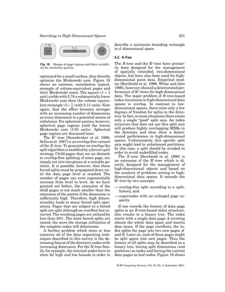 Searching in High-Dimensional Spaces

351
describe a minimum bounding rectangle
in d -dimensional space.
6.2. X-Tree

Fig. 18. Shapes of page regions and their suitability for similarity queries.

optimized for a small surface, they directly
optimize the Minkowski sum. Figure 18
shows an extreme, nonetheless typical,
example of volume-equivalent pages and
their Minkowski sums. The square (1 × 1
unit) yields with 3.78 a substantially lower
Minkowski sum than the volume equivalent rectangle (3 × 1 ) with 5.11 units. Note
3
again, that the effect becomes stronger
with an increasing number of dimensions
as every dimension is a potential source of
imbalance. For spherical queries, however,
spherical page regions yield the lowest
Minkowski sum (3.55 units). Spherical
page regions are discussed later.
The R+ -tree [Stonebraker et al. 1986;
Sellis et al. 1987] is an overlap-free variant
of the R-tree. To guarantee no overlap the
split algorithm is modiﬁed by a forced-split
strategy. Child pages that are an obstacle
in overlap-free splitting of some page, are
simply cut into two pieces at a suitable position. It is possible, however, that these
forced splits must be propagated down until the data page level is reached. The
number of pages can even exponentially
increase from level to level. As we have
pointed out before, the extension of the
child pages is not much smaller than the
extension of the parent if the dimension is
sufﬁciently high. Therefore, high dimensionality leads to many forced split operations. Pages that are subject to a forced
split are split although no overﬂow has occurred. The resulting pages are utilized by
less than 50%. The more forced splits are
raised, the more the storage utilization of
the complete index will deteriorate.
A further problem which more or less
concerns all of the data organizing techniques described in this survey is the decreasing fanout of the directory nodes with
increasing dimension. For the R-tree family, for example, the internal nodes have to
store 2d high and low bounds in order to

The R-tree and the R -tree have primarily been designed for the management
of spatially extended, two-dimensional
objects, but have also been used for highdimensional point data. Empirical studies [Berchtold et al. 1996; White and Jain
1996], however, showed a deteriorated performance of R -trees for high-dimensional
data. The major problem of R-tree-based
index structures in high-dimensional data
spaces is overlap. In contrast to lowdimensional spaces, there exist only a few
degrees of freedom for splits in the directory. In fact, in most situations there exists
only a single “good” split axis. An index
structure that does not use this split axis
will produce highly overlapping MBRs in
the directory and thus show a deteriorated performance in high-dimensional
spaces. Unfortunately, this speciﬁc split
axis might lead to unbalanced partitions.
In this case, a split should be avoided in
order to avoid underﬁlled nodes.
The X -tree [Berchtold et al. 1996] is
an extension of the R -tree which is directly designed for the management of
high-dimensional objects and based on
the analysis of problems arising in highdimensional data spaces. It extends the
R -tree by two concepts:
— overlap-free split according to a splithistory, and
— supernodes with an enlarged page capacity.
If one records the history of data page
splits in an R-tree-based index structure,
this results in a binary tree. The index
starts with a single data page A covering
almost the whole data space and inserts
data items. If the page overﬂows, the index splits the page into two new pages A
and B. Later on, each of these pages might
be split again into new pages. Thus the
history of all splits may be described as a
binary tree, having split dimensions (and
positions) as nodes and having the current
data pages as leaf nodes. Figure 19 shows
ACM Computing Surveys, Vol. 33, No. 3, September 2001.

 