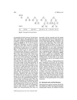 352

C. B¨ hm et al.
o

Fig. 19. Example for the split history.

an example of such a process. In the lower
half of the ﬁgure, the appropriate directory node is depicted. If the directory node
overﬂows, we have to divide the set of data
pages (the MBRs A , B , C, D, E) into two
partitions. Therefore, we have to choose
a split axis ﬁrst. Now, what are potential
candidates for split axes in our example?
Say we chose dimension 5 as a split axis.
Then, we had to put A and E into one
of the partitions. However, A and E have
never been split according to dimension 5.
Thus they span almost the whole data
space in this dimension. If we put A and
E into one of the partitions, the MBR of
this partition in turn will span the whole
data space. This obviously leads to high
overlap with the other partition, regardless of the shape of the other partition. If
one looks at the example in Figure 19, it
becomes clear that only dimension 2 may
be used as a split dimension. The X -tree
generalizes this observation and uses always the split dimension with which the
root node of the particular split tree is
labeled. This guarantees an overlap-free
directory. However, the split tree might
be unbalanced. In this case it is advantageous not to split at all because splitting
would create one underﬁlled node and another almost overﬂowing node. Thus the
storage utilization in the directory would
decrease dramatically and the directory
would degenerate. In this case the X -tree
does not split and creates an enlarged directory node instead, a supernode. The
higher the dimensionality, the more suACM Computing Surveys, Vol. 33, No. 3, September 2001.

pernodes will be created and the larger
the supernodes become. To also operate on
lower-dimensional spaces efﬁciently, the
X -tree split algorithm also includes a geometric split algorithm. The whole split
algorithm works as follows. In case of a
data page split, the X -tree uses the R -tree
split algorithm or any other topological
split algorithm. In case of directory nodes,
the X -tree ﬁrst tries to split the node using a topological split algorithm. If this
split leads to highly overlapping MBRs,
the X -tree applies the overlap-free split
algorithm based on the split history as described above. If this leads to an unbalanced directory, the X -tree simply creates
a supernode.
The X -tree shows a high performance
gain compared to R -trees for all query
types in medium-dimensional spaces. For
small dimensions, the X -tree shows a behavior almost identical to R-trees; for
higher dimensions the X -tree also has to
visit such a large number of nodes that
a linear scan is less expensive. It is impossible to provide exact values here because many factors such as the number
of data items, the dimensionality, the distribution, and the query type have a high
inﬂuence on the performance of an index
structure.
6.3. Structures with a kd-Tree Directory

Like the R-tree and its variants, the kd-Btree [Robinson 1981] uses hyperrectangleshaped page regions. An adaptive kd-tree

 
