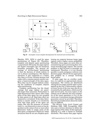 Searching in High-Dimensional Spaces

353

Fig. 20. The kd-tree.

Fig. 21. Incomplete versus complete decomposition for clustered and correlated data.

[Bentley 1975, 1979] is used for space
partitioning (cf. Figure 20). Therefore,
complete and disjoint space partitioning
is guaranteed. Obviously, the page regions
are (hyper) rectangles, but not minimum
bounding rectangles. The general advantage of kd-tree-based partitioning
is that the decision of which subtree to
use is always unambiguous. The deletion
operation is also supported in a better
way than in R-tree variants because leaf
nodes with a common parent exactly comprise a hyperrectangle of the data space.
Thus they can be merged without violating the conditions of complete, disjoint
space partitioning.
Complete partitioning has the disadvantage that page regions are generally larger than necessary. Particularly in
high-dimensional data spaces often large
parts of the data space are not occupied
by data points at all. Real data often are
clustered or correlated. If the data distribution is cluster shaped, it is intuitively
clear that large parts of the space are
empty. But also the presence of correlations (i.e., one dimension is more or less dependent on the values of one or more other
dimension) leads to empty parts of the
data space, as depicted in Figure 21. Index
structures that do not use complete parti-

tioning are superior because larger page
regions yield a higher access probability.
Therefore, these pages are more often accessed during query processing than minimum bounding page regions. The second
problem is that kd-trees in principle are
unbalanced. Therefore, it is not directly
possible to pack contiguous subtrees into
directory pages. The kd-B-tree approaches
this problem by a concept involving
forced splits:
If some page has an overﬂow condition, it is split by an appropriately chosen
hyperplane. The entries are distributed
among the two pages and the split is propagated up the tree. Unfortunately, regions
on lower levels of the tree may also be intersected by the split plane, which must be
split (forced split). As every region on the
subtree can be affected, the time complexity of the insert operation is O(n) in the
worst case. A minimum storage utilization
guarantee cannot be provided. Therefore,
theoretical considerations about the index
size are difﬁcult.
The hB-tree (holey brick) [Lomet and
Salzberg 1989, 1990; Evangelidis 1994]
also uses a kd-tree directory to deﬁne the
page regions of the index. In this approach,
splitting of a node is based on multiple
attributes. This means that page regions
ACM Computing Surveys, Vol. 33, No. 3, September 2001.

 
