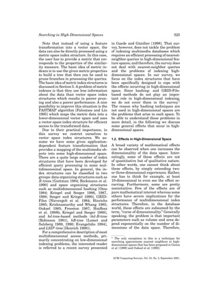 Searching in High-Dimensional Spaces
Note that instead of using a feature
transformation into a vector space, the
data can also be directly processed using a
metric space index structure. In this case,
the user has to provide a metric that corresponds to the properties of the similarity measure. The basic idea of metric indexes is to use the given metric properties
to build a tree that then can be used to
prune branches in processing the queries.
The basic idea of metric index structures is
discussed in Section 5. A problem of metric
indexes is that they use less information
about the data than vector space index
structures which results in poorer pruning and also a poorer performance. A nice
possibility to improve this situation is the
FASTMAP algorithm [Faloutsos and Lin
1995] which maps the metric data into a
lower-dimensional vector space and uses
a vector space index structure for efﬁcient
access to the transformed data.
Due to their practical importance, in
this survey we restrict ourselves to
vector space index structures. We assume we have some given applicationdependent feature transformation that
provides a mapping of the multimedia objects into some high-dimensional space.
There are a quite large number of index
structures that have been developed for
efﬁcient query processing in some multidimensional space. In general, the index structures can be classiﬁed in two
groups: data organizing structures such as
R-trees [Guttman 1984; Beckmann et al.
1990] and space organizing structures
such as multidimensional hashing [Otoo
1984; Kriegel and Seeger 1986, 1987,
1988; Seeger and Kriegel 1990], GRIDFiles [Nievergelt et al. 1984; Hinrichs
1985; Krishnamurthy and Whang 1985;
Ouksel 1985; Freeston 1987; Hutﬂesz
et al. 1988b; Kriegel and Seeger 1988],
and kd-tree-based methods (kd-B-tree
[Robinson 1981], hB-tree [Lomet and
Salzberg 1989, 1990; Evangelidis 1994],
and LSDh -tree [Henrich 1998]).
For a comprehensive description of most
multidimensional access methods, primarily concentrating on low-dimensional
indexing problems, the interested reader
is referred to a recent survey presented

325
¨
in Gaede and Gunther [1998]. That survey, however, does not tackle the problem
of indexing multimedia databases which
requires an efﬁcient processing of nearestneighbor queries in high-dimensional feature spaces; and therefore, the survey does
not deal with nearest-neighbor queries
and the problems of indexing highdimensional spaces. In our survey, we
focus on the index structures that have
been speciﬁcally designed to cope with
the effects occurring in high-dimensional
space. Since hashing- and GRID-Filebased methods do not play an important role in high-dimensional indexing,
we do not cover them in the survey.1
The reason why hashing techniques are
not used in high-dimensional spaces are
the problems that arise in such space. To
be able to understand these problems in
more detail, in the following we discuss
some general effects that occur in highdimensional spaces.
1.2. Effects in High-Dimensional Space

A broad variety of mathematical effects
can be observed when one increases the
dimensionality of the data space. Interestingly, some of these effects are not
of quantitative but of qualitative nature.
In other words, one cannot think about
these effects, by simply extending twoor three-dimensional experiences. Rather,
one has to think for example, at least
10-dimensional to even see the effect occurring. Furthermore, some are pretty
nonintuitive. Few of the effects are of
pure mathematical interest whereas some
others have severe implications for the
performance of multidimensional index
structures. Therefore, in the database
world, these effects are subsumed by the
term, “curse of dimensionality.” Generally
speaking, the problem is that important
parameters such as volume and area depend exponentially on the number of dimensions of the data space. Therefore,
1

The only exceptions to this is a technique for
searching approximate nearest neighbors in highdimensional spaces that has been proposed in Gionis
et al. [1999] and Ouksel et al. [1992].

ACM Computing Surveys, Vol. 33, No. 3, September 2001.

 