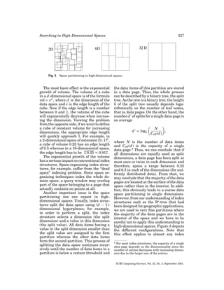 Searching in High-Dimensional Spaces

327

Fig. 3. Space partitioning in high-dimensional spaces.

The most basic effect is the exponential
growth of volume. The volume of a cube
in a d -dimensional space is of the formula
vol = ed , where d is the dimension of the
data space and e is the edge length of the
cube. Now if the edge length is a number
between 0 and 1, the volume of the cube
will exponentially decrease when increasing the dimension. Viewing the problem
from the opposite side, if we want to deﬁne
a cube of constant volume for increasing
dimensions, the appropriate edge length
will quickly approach 1. For example, in
a 2-dimensional space of extension [0, 1]d ,
a cube of volume 0.25 has an edge length
of 0.5 whereas in a 16-dimensional space,
√
16
the edge length has to be 0.25 ≈ 0.917.
The exponential growth of the volume
has a serious impact on conventional index
structures. Space-organizing index structures, for example, suffer from the “dead
space” indexing problem. Since space organizing techniques index the whole domain space, a query window may overlap
part of the space belonging to a page that
actually contains no points at all.
Another important issue is the space
partitioning one can expect in highdimensional spaces. Usually, index structures split the data space using (d − 1)dimensional hyperplanes; for example,
in order to perform a split, the index
structure selects a dimension (the split
dimension) and a value in this dimension
(the split value). All data items having a
value in the split dimension smaller than
the split value are assigned to the ﬁrst
partition whereas the other data items
form the second partition. This process of
splitting the data space continues recursively until the number of data items in a
partition is below a certain threshold and

the data items of this partition are stored
in a data page. Thus, the whole process
can be described by a binary tree, the split
tree. As the tree is a binary tree, the height
h of the split tree usually depends logarithmically on the number of leaf nodes,
that is, data pages. On the other hand, the
number d of splits for a single data page is
on average
d = log2

N
,
Ceff (d )

where N is the number of data items
and Ceff (d ) is the capacity of a single
data page.2 Thus, we can conclude that if
all dimensions are equally used as split
dimensions, a data page has been split at
most once or twice in each dimension and
therefore, spans a range between 0.25
and 0.5 in each of the dimensions (for uniformly distributed data). From that, we
may conclude that the majority of the data
pages are located at the surface of the data
space rather than in the interior. In addition, this obviously leads to a coarse data
space partitioning in single dimensions.
However, from our understanding of index
structures such as the R -tree that had
been designed for geographic applications,
we are used to very ﬁne partitions where
the majority of the data pages are in the
interior of the space and we have to be
careful not to apply this understanding to
high-dimensional spaces. Figure 3 depicts
the different conﬁgurations. Note that
this effect applies to almost any index
2 For most index structures, the capacity of a single
data page depends on the dimensionality since the
number of entries decreases with increasing dimension due to the larger size of the entries.

ACM Computing Surveys, Vol. 33, No. 3, September 2001.

 