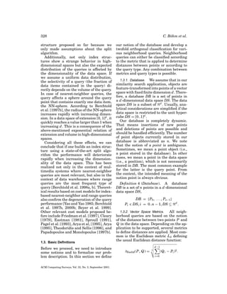 328
structure proposed so far because we
only made assumptions about the split
algorithm.
Additionally, not only index structures show a strange behavior in highdimensional spaces but also the expected
distribution of the queries is affected by
the dimensionality of the data space. If
we assume a uniform data distribution,
the selectivity of a query (the fraction of
data items contained in the query) directly depends on the volume of the query.
In case of nearest-neighbor queries, the
query affects a sphere around the query
point that contains exactly one data item,
the NN-sphere. According to Berchtold
et al. [1997b], the radius of the NN-sphere
increases rapidly with increasing dimension. In a data space of extension [0, 1]d , it
quickly reaches a value larger than 1 when
increasing d . This is a consequence of the
above-mentioned exponential relation of
extension and volume in high-dimensional
spaces.
Considering all these effects, we can
conclude that if one builds an index structure using a state-of-the-art split algorithm the performance will deteriorate
rapidly when increasing the dimensionality of the data space. This has been
realized not only in the context of multimedia systems where nearest-neighbor
queries are most relevant, but also in the
context of data warehouses where range
queries are the most frequent type of
query [Berchtold et al. 1998a, b]. Theoretical results based on cost models for indexbased nearest-neighbor and range queries
also conﬁrm the degeneration of the query
performance [Yao and Yao 1985; Berchtold
et al. 1997b, 2000b; Beyer et al. 1999].
Other relevant cost models proposed before include Friedman et al. [1997], Cleary
[1979], Eastman [1981], Sproull [1991],
Pagel et al. [1993], Arya et al, [1995], Arya
[1995], Theodoridis and Sellis [1996], and
Papadopoulos and Monolopoulos [1997b].
1.3. Basic Deﬁnitions

Before we proceed, we need to introduce
some notions and to formalize our problem description. In this section we deﬁne
ACM Computing Surveys, Vol. 33, No. 3, September 2001.

C. B¨ hm et al.
o
our notion of the database and develop a
twofold orthogonal classiﬁcation for various neighborhood queries. Neighborhood
queries can either be classiﬁed according
to the metric that is applied to determine
distances between points or according to
the query type. Any combination between
metrics and query types is possible.
1.3.1. Database. We assume that in our
similarity search application, objects are
feature-transformed into points of a vector
space with ﬁxed ﬁnite dimension d . Therefore, a database DB is a set of points in
a d -dimensional data space DS. The data
space DS is a subset of d . Usually, analytical considerations are simpliﬁed if the
data space is restricted to the unit hypercube DS = [0..1]d .
Our database is completely dynamic.
That means insertions of new points
and deletions of points are possible and
should be handled efﬁciently. The number
of point objects currently stored in our
database is abbreviated as n. We note
that the notion of a point is ambiguous.
Sometimes, we mean a point object (i.e.,
a point stored in the database). In other
cases, we mean a point in the data space
(i.e., a position), which is not necessarily
stored in DB. The most common example
for the latter is the query point. From
the context, the intended meaning of the
notion point is always obvious.

Deﬁnition 4 (Database). A database
DB is a set of n points in a d -dimensional
data space DS,
DB = {P0 , . . . , Pn−1 }
Pi ∈ DS, i = 0..n − 1, DS ⊆

d

.

1.3.2. Vector Space Metrics.
All neighborhood queries are based on the notion
of the distance between two points P and
Q in the data space. Depending on the application to be supported, several metrics
to deﬁne distances are applied. Most common is the Euclidean metric L2 deﬁning
the usual Euclidean distance function:
d −1

δEuclid (P, Q) =

(Q i − Pi )2 .

2

i=0

 