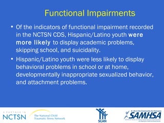 Functional Impairments 
• Of the indicators of functional impairment recorded 
in the NCTSN CDS, Hispanic/Latino youth were 
more likely to display academic problems, 
skipping school, and suicidality. 
• Hispanic/Latino youth were less likely to display 
behavioral problems in school or at home, 
developmentally inappropriate sexualized behavior, 
and attachment problems. 
 