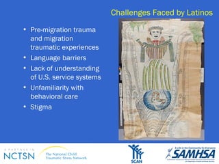 Challenges Faced by Latinos 
• Pre-migration trauma 
and migration 
traumatic experiences 
• Language barriers 
• Lack of understanding 
of U.S. service systems 
• Unfamiliarity with 
behavioral care 
• Stigma 
 