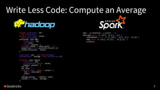 5
Write Less Code: Compute an Average
private IntWritable one =
new IntWritable(1)
private IntWritable output =
new IntWritable()
proctected void map(
LongWritable key,
Text value,
Context context) {
String[] fields = value.split("t")
output.set(Integer.parseInt(fields[1]))
context.write(one, output)
}
IntWritable one = new IntWritable(1)
DoubleWritable average = new DoubleWritable()
protected void reduce(
IntWritable key,
Iterable<IntWritable> values,
Context context) {
int sum = 0
int count = 0
for(IntWritable value : values) {
sum += value.get()
count++
}
average.set(sum / (double) count)
context.Write(key, average)
}
data = sc.textFile(...).split("t")
data.map(lambda x: (x[0], [x.[1], 1])) 
.reduceByKey(lambda x, y: [x[0] + y[0], x[1] + y[1]]) 
.map(lambda x: [x[0], x[1][0] / x[1][1]]) 
.collect()
5
 