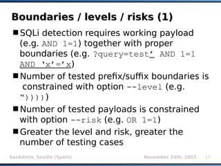 SecAdmin, Sevilla (Spain) November 24th, 2017 17
Boundaries / levels / risks (1)Boundaries / levels / risks (1)
SQLi detection requires working payload
(e.g. AND 1=1) together with proper
boundaries (e.g. ?query=test’ AND 1=1
AND ‘x’=’x)
Number of tested prefix/suffix boundaries is
constrained with option --level (e.g.
“)))))
Number of tested payloads is constrained
with option --risk (e.g. OR 1=1)
Greater the level and risk, greater the
number of testing cases
 