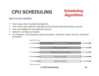 5: CPU-Scheduling 18
MULTI-LEVEL QUEUES:
• Each queue has its scheduling algorithm.
• Then some other algorithm (perhaps priority based) arbitrates between queues.
• Can use feedback to move between queues
• Method is complex but flexible.
• For example, could separate system processes, interactive, batch, favored, unfavored
processes
CPU SCHEDULING Scheduling
Algorithms
 