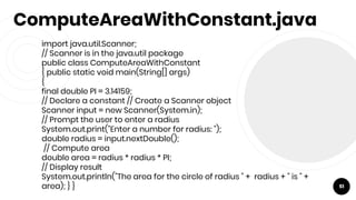 ComputeAreaWithConstant.java
import java.util.Scanner;
// Scanner is in the java.util package
public class ComputeAreaWithConstant
{ public static void main(String[] args)
{
final double PI = 3.14159;
// Declare a constant // Create a Scanner object
Scanner input = new Scanner(System.in);
// Prompt the user to enter a radius
System.out.print("Enter a number for radius: ");
double radius = input.nextDouble();
// Compute area
double area = radius * radius * PI;
// Display result
System.out.println("The area for the circle of radius " + radius + " is " +
area); } } 51
 