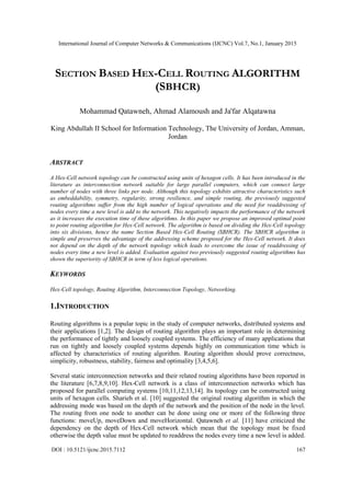 International Journal of Computer Networks & Communications (IJCNC) Vol.7, No.1, January 2015
DOI : 10.5121/ijcnc.2015.7112 167
SECTION BASED HEX-CELL ROUTING ALGORITHM
(SBHCR)
Mohammad Qatawneh, Ahmad Alamoush and Ja'far Alqatawna
King Abdullah II School for Information Technology, The University of Jordan, Amman,
Jordan
ABSTRACT
A Hex-Cell network topology can be constructed using units of hexagon cells. It has been introduced in the
literature as interconnection network suitable for large parallel computers, which can connect large
number of nodes with three links per node. Although this topology exhibits attractive characteristics such
as embeddability, symmetry, regularity, strong resilience, and simple routing, the previously suggested
routing algorithms suffer from the high number of logical operations and the need for readdressing of
nodes every time a new level is add to the network. This negatively impacts the performance of the network
as it increases the execution time of these algorithms. In this paper we propose an improved optimal point
to point routing algorithm for Hex-Cell network. The algorithm is based on dividing the Hex-Cell topology
into six divisions, hence the name Section Based Hex-Cell Routing (SBHCR). The SBHCR algorithm is
simple and preserves the advantage of the addressing scheme proposed for the Hex-Cell network. It does
not depend on the depth of the network topology which leads to overcome the issue of readdressing of
nodes every time a new level is added. Evaluation against two previously suggested routing algorithms has
shown the superiority of SBHCR in term of less logical operations.
KEYWORDS
Hex-Cell topology, Routing Algorithm, Interconnection Topology, Networking.
1.INTRODUCTION
Routing algorithms is a popular topic in the study of computer networks, distributed systems and
their applications [1,2]. The design of routing algorithm plays an important role in determining
the performance of tightly and loosely coupled systems. The efficiency of many applications that
run on tightly and loosely coupled systems depends highly on communication time which is
affected by characteristics of routing algorithm. Routing algorithm should prove correctness,
simplicity, robustness, stability, fairness and optimality [3,4,5,6].
Several static interconnection networks and their related routing algorithms have been reported in
the literature [6,7,8,9,10]. Hex-Cell network is a class of interconnection networks which has
proposed for parallel computing systems [10,11,12,13,14]. Its topology can be constructed using
units of hexagon cells. Sharieh et al. [10] suggested the original routing algorithm in which the
addressing mode was based on the depth of the network and the position of the node in the level.
The routing from one node to another can be done using one or more of the following three
functions: moveUp, moveDown and moveHorizontal. Qatawneh et al. [11] have criticized the
dependency on the depth of Hex-Cell network which mean that the topology must be fixed
otherwise the depth value must be updated to readdress the nodes every time a new level is added.
 
