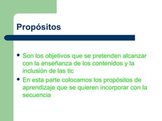Propósitos


 Son  los objetivos que se pretenden alcanzar
  con la enseñanza de los contenidos y la
  inclusión de las tic
 En esta parte colocamos los propósitos de
  aprendizaje que se quieren incorporar con la
  secuencia
 