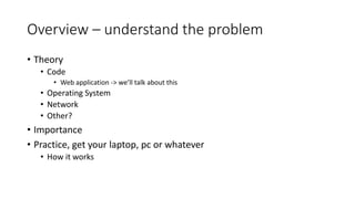 Overview – understand the problem
• Theory
• Code
• Web application -> we’ll talk about this
• Operating System
• Network
• Other?
• Importance
• Practice, get your laptop, pc or whatever
• How it works
 
