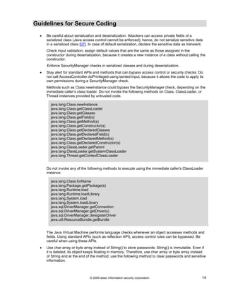 Guidelines for Secure Coding
© 2009 atsec information security corporation 14
• Be careful about serialization and deserialization: Attackers can access private fields of a
serialized class (Java access control cannot be enforced); hence, do not serialize sensitive data
in a serialized class [07]. In case of default serialization, declare the sensitive data as transient.
Check input validation; assign default values that are the same as those assigned in the
constructor during deserialization, because it creates a new instance of a class without calling the
constructor.
Enforce SecurityManager checks in serialized classes and during deserialization.
• Stay alert for standard APIs and methods that can bypass access control or security checks: Do
not call AccessController.doPrivileged using tainted input, because it allows the code to apply its
own permissions during a SecurityManager check.
Methods such as Class.newInstance could bypass the SecurityManager check, depending on the
immediate caller’s class loader. Do not invoke the following methods on Class, ClassLoader, or
Thread instances provided by untrusted code.
java.lang.Class.newInstance
java.lang.Class.getClassLoader
java.lang.Class.getClasses
java.lang.Class.getField(s)
java.lang.Class.getMethod(s)
java.lang.Class.getConstructor(s)
java.lang.Class.getDeclaredClasses
java.lang.Class.getDeclaredField(s)
java.lang.Class.getDeclaredMethod(s)
java.lang.Class.getDeclaredConstructor(s)
java.lang.ClassLoader.getParent
java.lang.ClassLoader.getSystemClassLoader
java.lang.Thread.getContextClassLoader
Do not invoke any of the following methods to execute using the immediate caller's ClassLoader
instance.
java.lang.Class.forName
java.lang.Package.getPackage(s)
java.lang.Runtime.load
java.lang.Runtime.loadLibrary
java.lang.System.load
java.lang.System.loadLibrary
java.sql.DriverManager.getConnection
java.sql.DriverManager.getDriver(s)
java.sql.DriverManager.deregisterDriver
java.util.ResourceBundle.getBundle
The Java Virtual Machine performs language checks whenever an object accesses methods and
fields. Using standard APIs (such as reflection API), access control rules can be bypassed. Be
careful when using these APIs.
• Use char array or byte array instead of String() to store passwords: String() is immutable. Even if
it is deleted, its object keeps floating in memory. Therefore, use char array or byte array instead
of String and at the end of the method, use the following method to clear passwords and sensitive
information.
 