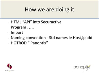 How we are doing it
• HTML “API” into Securactive
• Program …..
• Import
• Naming convention - Std names ie Host,ipadd
• HOTROD “ Panoptix”
 