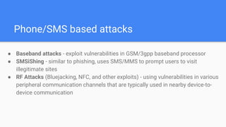 Phone/SMS based attacks
● Baseband attacks - exploit vulnerabilities in GSM/3gpp baseband processor
● SMSiShing - similar to phishing, uses SMS/MMS to prompt users to visit
illegitimate sites
● RF Attacks (Bluejacking, NFC, and other exploits) - using vulnerabilities in various
peripheral communication channels that are typically used in nearby device-to-
device communication
 