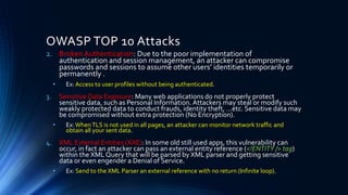2. Broken Authentication: Due to the poor implementation of
authentication and session management, an attacker can compromise
passwords and sessions to assume other users’ identities temporarily or
permanently .
• Ex: Access to user profiles without being authenticated.
3. Sensitive Data Exposure: Many web applications do not properly protect
sensitive data, such as Personal Information.Attackers may steal or modify such
weakly protected data to conduct frauds, identity theft, …etc. Sensitive data may
be compromised without extra protection (No Encryption).
• Ex:WhenTLS is not used in all pages, an attacker can monitor network traffic and
obtain all your sent data.
4. XML External Entities (XXE): In some old still used apps, this vulnerability can
occur, in fact an attacker can pass an external entity reference (<!ENTITY /> tag)
within the XML Query that will be parsed by XML parser and getting sensitive
data or even engender a Denial of Service.
• Ex: Send to the XML Parser an external reference with no return (Infinite loop).
OWASP TOP 10 Attacks
 