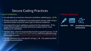 Secure Coding Practices
• InputValidation :
▪ Encode data to a common character set before validating (ex. utf-8).
▪ All data should be validated in a trusted system (server-side) using a
standard tested routine for each type of inbound validation.
▪ Centralized the input validation routines for the application. → for
Single Responsibility principle (SOLID principles) and for more
efficiency on validation.
▪ Validate data: check if received data has the expected type (ex. In C#
useTryCast or Cast withinTry-Catch block), with the expected range
and length to avoid IndexOutOfRange Exceptions, Buffer Overflows.
▪ Handle null bytes (0), and specific strings (../ & .. for path) and their
encoded representation.
• Risks addressed:
Injections XSS Unvalidated redirects
and forwards
 
