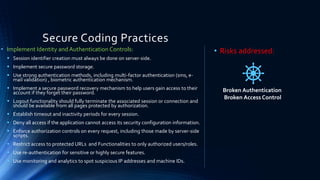 Secure Coding Practices
• Implement Identity and Authentication Controls:
▪ Session identifier creation must always be done on server-side.
▪ Implement secure password storage.
▪ Use strong authentication methods, including multi-factor authentication (sms, e-
mail validation) , biometric authentication mechanism.
▪ Implement a secure password recovery mechanism to help users gain access to their
account if they forget their password.
▪ Logout functionality should fully terminate the associated session or connection and
should be available from all pages protected by authorization.
▪ Establish timeout and inactivity periods for every session.
▪ Deny all access if the application cannot access its security configuration information.
▪ Enforce authorization controls on every request, including those made by server-side
scripts.
▪ Restrict access to protected URLs and Functionalities to only authorized users/roles.
▪ Use re-authentication for sensitive or highly secure features.
▪ Use monitoring and analytics to spot suspicious IP addresses and machine IDs.
• Risks addressed:
Broken Authentication
Broken Access Control
 