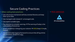 Secure Coding Practices
• Other coding best practices:
▪ Use only known maintained well documented libraries and keep
them up-to-date.
▪ Use managed code instead of unmanaged code.
▪ Use explicit variable types.
▪ Pay attention to compiler warnings →The warning of today is the
vulnerability of tomorrow.
▪ Avoid complexity in designing your solution → KISS (Keep It Simple,
Stupid).
▪ Use an extensible logging framework to ensure that all log entries
are consistent → Apache Log4j.
▪ Do Unit tests.
• Risks addressed:
All vulnerabilities
 