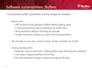McAfee Confidential—Internal Use Only
Software vulnerabilities: Buffers
5
• Unbounded buffer operations are the recipe for disaster
– Never use:
• API functions that populate buffers without taking sizes
• C-String operations without allowing for buffer size!
• Array iterations without checking for bounds
• Unsafe functions marked as such in the documentation
– Do not rely on your own canary values, let the compiler do its job!
– During development:
• Build the source code with a debug library with strict bounds checking
• Use static analysis software (Coverity)
• Run the software through a dynamic analyser (Purify)
 