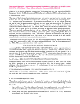 International Journal of Computer Engineering and Technology (IJCET), ISSN 0976 – 6367(Print),
ISSN 0976 – 6375(Online) Volume 3, Issue 3, October-December (2012), © IAEME

produced by the shared and unique parameters of the host and user, e.g., the International Mobile
Equipment Identity (IMEI), International Mobile Subscriber Identity (IMSI), and registration date.
B. Authentication Phase:
The steps of the login and authentication process between the user and service provider are as
follows. The user logs in to the service provider’s website, e.g., an online bank, requesting access.
As a response to this access request, a secure session is established, i.e., an SSL session, allowing
the user to enter his authentication privileges, i.e., user name and password, the first factor of
authentication, what the user knows. Also the user provides the server with his unit instance
authorization token current status. The current status allows the server to synchronize his seed
with the client’s current seed to get the same seed value on both sides before sending a challenge.
The server randomly challenges the user with new indexes. The user enters those indexes, in his
Unit Transaction Permission Coin (UTPC)) generator to get the corresponding UTPC. The user
responds with this corresponding UTPC. The server compares the received UTPC with the
calculated one. According to the server check, done in the previous step, the server will transfer
an authorization execution or a communication termination.
Through the registration process, the user gets two different hash functions, which could be SHA-
1, and hB(.), which could be MD5 [11], along with an initial seed, “Sint” as the concatenation of
the IMEI, IMSI, and registration time, which could be
                     “1234567891234561234567891234507012010200259”
Assuming IMEI is “123456789123456,” IMSI is “12345678912345,” and the registration time is
“7/1/2010 20:02:59.” After logging into the service provider’s website using a different and static
username and password, the first factor of authentication, the server asks the user for the UTPC’s
current status. If the user has generated numerous UTPCs without using them, he might have
reached an UTPC status of, for example, “17.” The user will submit his current status to the server
to allow the server to calculate the current seed
Scrt=hA17(Sint)= 1220848648030773785924867285680707842195071405780,
that means that the server has calculated seventeen cascaded hashes of its initial seed “Sint” using
the SHA-1 algorithm, to be synchronized with the client. After that the server sends a random
challenge value of new indexes, e.g., x, y = 3, 4, which means the user has to calculate his session
UTPC using this formula:
UTPC=hB4(hA3(Scrt))= 68606061177919188523363813602016333158.
The server has to calculate the same value in a parallel process, and as soon as the client responds,
the server will match the two values to give either a yes or no.


C. Micro Platform Computation Phase:
The android enabled phones may be in the control of trusted (or semi-trusted) individuals, or be
located in some potentially untrusted environment. Certain reasons for using Samsung Android
(v2.2) are:
•   Improved Security: With the addition of numeric pin or alpha-numeric password options to
    unlock device. Exchange administrators can enforce password policy across devices.
•   Remote Wipe: Exchange administrators can remotely reset the device to factory defaults to
    secure data in case device is lost or stolen.
                                                 60
 