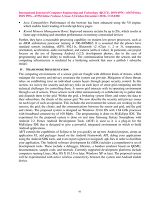 International Journal of Computer Engineering and Technology (IJCET), ISSN 0976 – 6367(Print),
ISSN 0976 – 6375(Online) Volume 3, Issue 3, October-December (2012), © IAEME

•     Java Compatibility: Performance of the browser has been enhanced using the V8 engine,
      which enables faster loading of JavaScript-heavy pages.
•     Kernel Memory Management Boost: Improved memory reclaim by up to 20x, which results in
      faster app switching and smoother performance on memory-constrained devices
Further, they have a reasonable processing capability on modern low-power processors, such as
an ARM architecture processor running at 500–800MHZ. It is assumed that the phones have
standard sensors including, eGPS, 802.11x, Bluetooth v2 (Class 1, 2 or 3), temperature,
orientation, acceleration, audio microphone, and camera (stills or video). In particular, our project
focuses on the use of Samsung Android (v2.2) development phones, due to the ease of
programming and their ability to multi-task. The communication between the sensors and the
computing infrastructure is mediated by a brokering network that uses a publish / subscribe
model.
IV.    FRAMEWORK IMPLEMENTATION
The computing environments of a sensor grid are fraught with different kinds of threats, which
endanger the security and privacy assurance the system can provide. Mitigation of these threats
relies on establishing trust on individual system layers through proper security control. In this
section, we survey the security and privacy risks on each layer of senor-grid computing and the
technical challenges for controlling them. A sensor grid interacts with its operating environment
through a set of sensors. Those sensors work either autonomously or collaboratively to gather data
and dispatch them to the grid. Within the grid, a brokering system filters and routes the data to
their subscribers, the clients of the sensor grid. We now describe the security and privacy issues
on each layer of such an operation. This includes the environment the sensors are working in; the
sensors; the grid; the clients; and the communications between the sensor and grid, and the grid
and clients. The proposed system is designed on Windows 32-bit OS with 1.84 GHz processor
with broadband connectivity of 100 Mpbs. The programming is done on MyEclipse IDE. The
experiment for the proposed system is done on real time Samsung Galaxy Smartphone with
Android 2.2. Hence Android Development Tools (ADT) is used as it is a plug-in for the
MyEclipse IDE that is designed to give a powerful, integrated environment in which to build
Android applications.
ADT extends the capabilities of Eclipse to let you quickly set up new Android projects, create an
application UI, add packages based on the Android Framework API, debug your applications
using the Android SDK tools, and even export signed (or unsigned) .apk files in order to distribute
your application. The Android software development kit (SDK) includes a comprehensive set of
development tools. These include a debugger, libraries, a handset emulator based on QEMU,
documentation, sample code, and tutorials. Currently supported development platforms include
computers running Linux, Mac OS X 10.5.8 or later, Windows XP or later. The proposed system
will be experimented with active wireless connectivity between the system and Android enable
device.




                                                 61
 